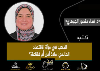 د. فداء منصور الجوهري.. تكتب: الذهب في مرآة الاقتصاد العالمي: ملاذ آمن أم فقاعة؟