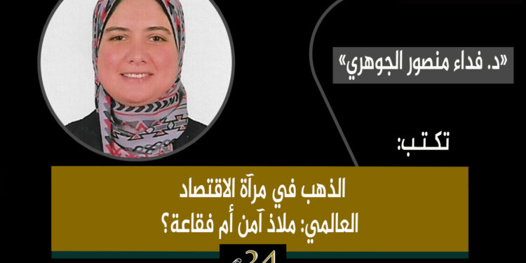 د. فداء منصور الجوهري.. تكتب: الذهب في مرآة الاقتصاد العالمي: ملاذ آمن أم فقاعة؟